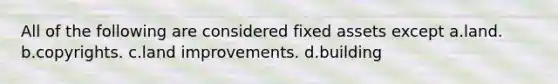 All of the following are considered fixed assets except a.land. b.copyrights. c.land improvements. d.building