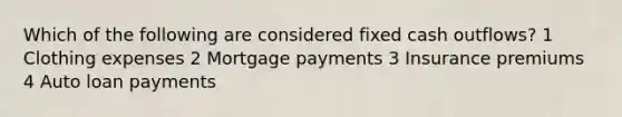 Which of the following are considered fixed cash outflows? 1 Clothing expenses 2 Mortgage payments 3 Insurance premiums 4 Auto loan payments