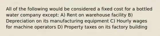 All of the following would be considered a fixed cost for a bottled water company except: A) Rent on warehouse facility B) Depreciation on its manufacturing equipment C) Hourly wages for machine operators D) Property taxes on its factory building