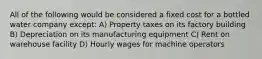 All of the following would be considered a fixed cost for a bottled water company except: A) Property taxes on its factory building B) Depreciation on its manufacturing equipment C) Rent on warehouse facility D) Hourly wages for machine operators