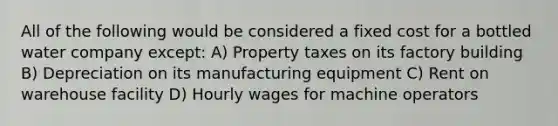 All of the following would be considered a fixed cost for a bottled water company except: A) Property taxes on its factory building B) Depreciation on its manufacturing equipment C) Rent on warehouse facility D) Hourly wages for machine operators