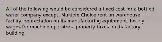 All of the following would be considered a fixed cost for a bottled water company except: Multiple Choice rent on warehouse facility. depreciation on its manufacturing equipment. hourly wages for machine operators. property taxes on its factory building.