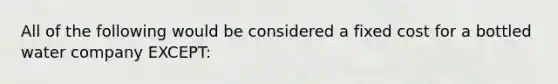 All of the following would be considered a fixed cost for a bottled water company EXCEPT: