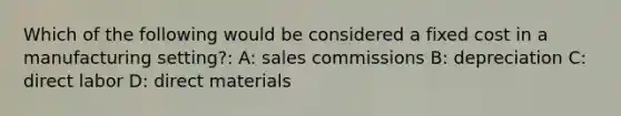 Which of the following would be considered a fixed cost in a manufacturing setting?: A: sales commissions B: depreciation C: direct labor D: direct materials