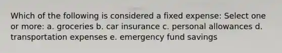 Which of the following is considered a fixed expense: Select one or more: a. groceries b. car insurance c. personal allowances d. transportation expenses e. emergency fund savings