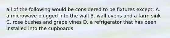 all of the following would be considered to be fixtures except: A. a microwave plugged into the wall B. wall ovens and a farm sink C. rose bushes and grape vines D. a refrigerator that has been installed into the cupboards