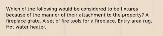 Which of the following would be considered to be fixtures because of the manner of their attachment to the property? A fireplace grate. A set of fire tools for a fireplace. Entry area rug. Hot water heater.