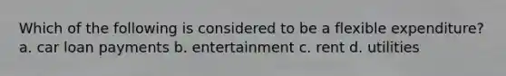 Which of the following is considered to be a flexible expenditure? a. car loan payments b. entertainment c. rent d. utilities