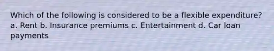 Which of the following is considered to be a flexible expenditure? a. Rent b. Insurance premiums c. Entertainment d. Car loan payments