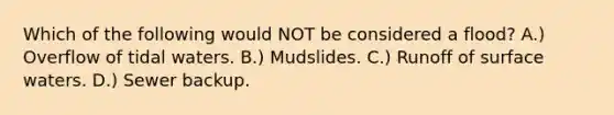 Which of the following would NOT be considered a flood? A.) Overflow of tidal waters. B.) Mudslides. C.) Runoff of surface waters. D.) Sewer backup.