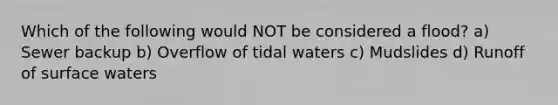 Which of the following would NOT be considered a flood? a) Sewer backup b) Overflow of tidal waters c) Mudslides d) Runoff of surface waters