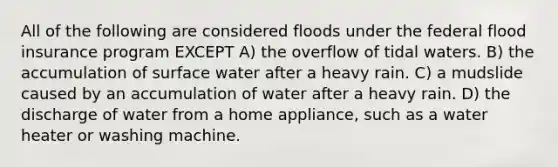 All of the following are considered floods under the federal flood insurance program EXCEPT A) the overflow of tidal waters. B) the accumulation of surface water after a heavy rain. C) a mudslide caused by an accumulation of water after a heavy rain. D) the discharge of water from a home appliance, such as a water heater or washing machine.