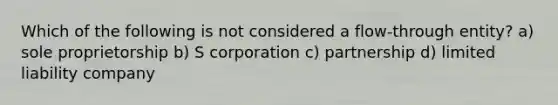 Which of the following is not considered a flow-through entity? a) sole proprietorship b) S corporation c) partnership d) limited liability company