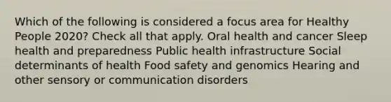 Which of the following is considered a focus area for Healthy People 2020? Check all that apply. Oral health and cancer Sleep health and preparedness Public health infrastructure Social determinants of health Food safety and genomics Hearing and other sensory or communication disorders