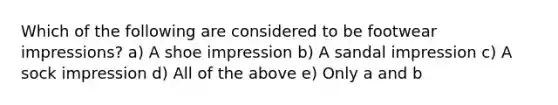 Which of the following are considered to be footwear impressions? a) A shoe impression b) A sandal impression c) A sock impression d) All of the above e) Only a and b