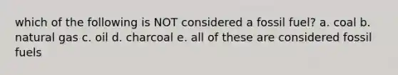 which of the following is NOT considered a fossil fuel? a. coal b. natural gas c. oil d. charcoal e. all of these are considered fossil fuels
