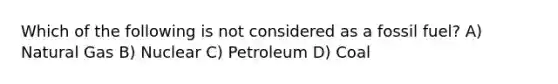 Which of the following is not considered as a fossil fuel? A) Natural Gas B) Nuclear C) Petroleum D) Coal