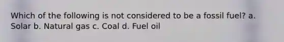 Which of the following is not considered to be a fossil fuel? a. Solar b. Natural gas c. Coal d. Fuel oil