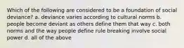 Which of the following are considered to be a foundation of social deviance? a. deviance varies according to cultural norms b. people become deviant as others define them that way c. both norms and the way people define rule breaking involve social power d. all of the above