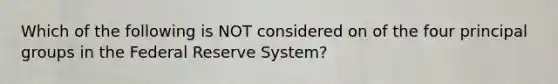 Which of the following is NOT considered on of the four principal groups in the Federal Reserve System?