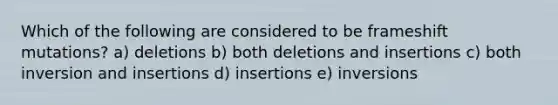 Which of the following are considered to be frameshift mutations? a) deletions b) both deletions and insertions c) both inversion and insertions d) insertions e) inversions