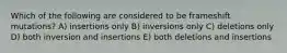 Which of the following are considered to be frameshift mutations? A) insertions only B) inversions only C) deletions only D) both inversion and insertions E) both deletions and insertions