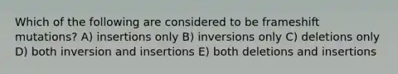 Which of the following are considered to be frameshift mutations? A) insertions only B) inversions only C) deletions only D) both inversion and insertions E) both deletions and insertions