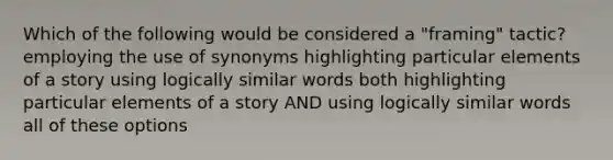 Which of the following would be considered a "framing" tactic? employing the use of synonyms highlighting particular elements of a story using logically similar words both highlighting particular elements of a story AND using logically similar words all of these options