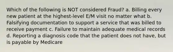 Which of the following is NOT considered Fraud? a. Billing every new patient at the highest-level E/M visit no matter what b. Falsifying documentation to support a service that was billed to receive payment c. Failure to maintain adequate medical records d. Reporting a diagnosis code that the patient does not have, but is payable by Medicare