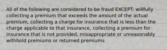 All of the following are considered to be fraud EXCEPT: willfully collecting a premium that exceeds the amount of the actual premium, collecting a charge for insurance that is less than the charge applicable to that insurance, collecting a premium for insurance that is not provided, misappropriate or unreasonably withhold premiums or returned premiums