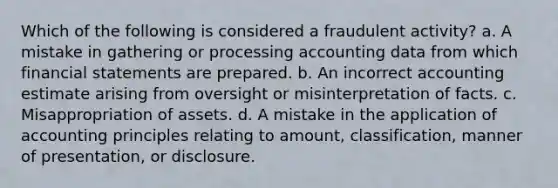 Which of the following is considered a fraudulent activity? a. A mistake in gathering or processing accounting data from which financial statements are prepared. b. An incorrect accounting estimate arising from oversight or misinterpretation of facts. c. Misappropriation of assets. d. A mistake in the application of accounting principles relating to amount, classification, manner of presentation, or disclosure.