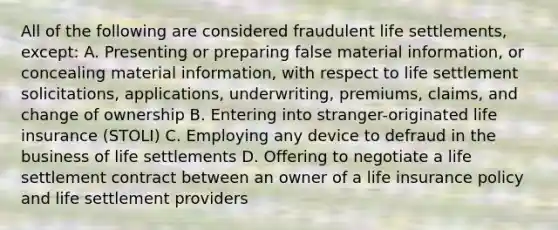 All of the following are considered fraudulent life settlements, except: A. Presenting or preparing false material information, or concealing material information, with respect to life settlement solicitations, applications, underwriting, premiums, claims, and change of ownership B. Entering into stranger-originated life insurance (STOLI) C. Employing any device to defraud in the business of life settlements D. Offering to negotiate a life settlement contract between an owner of a life insurance policy and life settlement providers