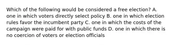 Which of the following would be considered a free election? A. one in which voters directly select policy B. one in which election rules favor the incumbent party C. one in which the costs of the campaign were paid for with public funds D. one in which there is no coercion of voters or election officials