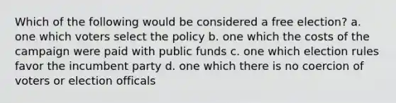 Which of the following would be considered a free election? a. one which voters select the policy b. one which the costs of the campaign were paid with public funds c. one which election rules favor the incumbent party d. one which there is no coercion of voters or election officals