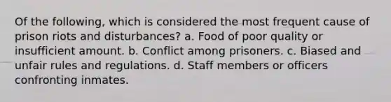 Of the following, which is considered the most frequent cause of prison riots and disturbances? a. Food of poor quality or insufficient amount. b. Conflict among prisoners. c. Biased and unfair rules and regulations. d. Staff members or officers confronting inmates.