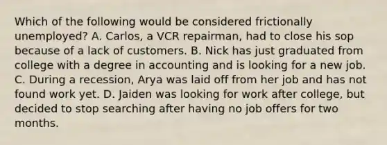 Which of the following would be considered frictionally unemployed? A. Carlos, a VCR repairman, had to close his sop because of a lack of customers. B. Nick has just graduated from college with a degree in accounting and is looking for a new job. C. During a recession, Arya was laid off from her job and has not found work yet. D. Jaiden was looking for work after college, but decided to stop searching after having no job offers for two months.