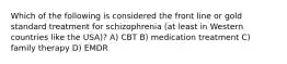 Which of the following is considered the front line or gold standard treatment for schizophrenia (at least in Western countries like the USA)? A) CBT B) medication treatment C) family therapy D) EMDR