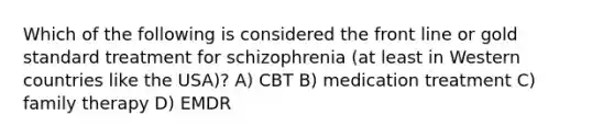 Which of the following is considered the front line or gold standard treatment for schizophrenia (at least in Western countries like the USA)? A) CBT B) medication treatment C) family therapy D) EMDR