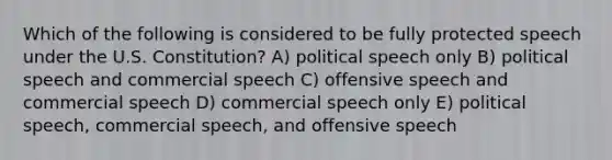 Which of the following is considered to be fully protected speech under the U.S. Constitution? A) political speech only B) political speech and commercial speech C) offensive speech and commercial speech D) commercial speech only E) political speech, commercial speech, and offensive speech