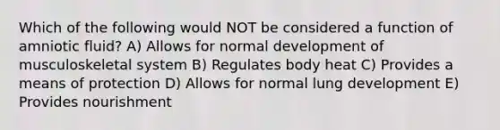 Which of the following would NOT be considered a function of amniotic fluid? A) Allows for normal development of musculoskeletal system B) Regulates body heat C) Provides a means of protection D) Allows for normal lung development E) Provides nourishment