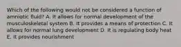Which of the following would not be considered a function of amniotic fluid? A. It allows for normal development of the musculoskeletal system B. It provides a means of protection C. It allows for normal lung development D. It is regulating body heat E. It provides nourishment
