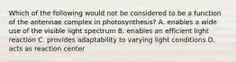 Which of the following would not be considered to be a function of the antennae complex in photosynthesis? A. enables a wide use of the visible light spectrum B. enables an efficient light reaction C. provides adaptability to varying light conditions D. acts as reaction center