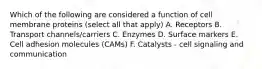 Which of the following are considered a function of cell membrane proteins (select all that apply) A. Receptors B. Transport channels/carriers C. Enzymes D. Surface markers E. Cell adhesion molecules (CAMs) F. Catalysts - cell signaling and communication