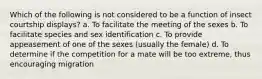 Which of the following is not considered to be a function of insect courtship displays? a. To facilitate the meeting of the sexes b. To facilitate species and sex identification c. To provide appeasement of one of the sexes (usually the female) d. To determine if the competition for a mate will be too extreme, thus encouraging migration