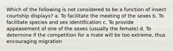 Which of the following is not considered to be a function of insect courtship displays? a. To facilitate the meeting of the sexes b. To facilitate species and sex identification c. To provide appeasement of one of the sexes (usually the female) d. To determine if the competition for a mate will be too extreme, thus encouraging migration