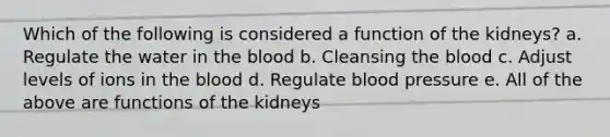 Which of the following is considered a function of the kidneys? a. Regulate the water in <a href='https://www.questionai.com/knowledge/k7oXMfj7lk-the-blood' class='anchor-knowledge'>the blood</a> b. Cleansing the blood c. Adjust levels of ions in the blood d. Regulate <a href='https://www.questionai.com/knowledge/kD0HacyPBr-blood-pressure' class='anchor-knowledge'>blood pressure</a> e. All of the above are functions of the kidneys