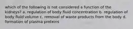 which of the following is not considered a function of the kidneys? a. regulation of body fluid concentration b. regulation of body fluid volume c. removal of waste products from the body d. formation of plasma proteins