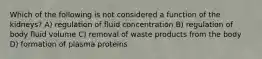 Which of the following is not considered a function of the kidneys? A) regulation of fluid concentration B) regulation of body fluid volume C) removal of waste products from the body D) formation of plasma proteins