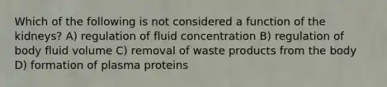 Which of the following is not considered a function of the kidneys? A) regulation of fluid concentration B) regulation of body fluid volume C) removal of waste products from the body D) formation of plasma proteins