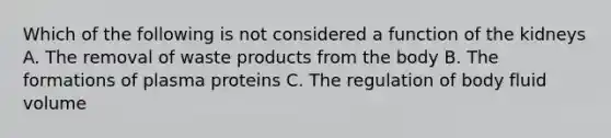 Which of the following is not considered a function of the kidneys A. The removal of waste products from the body B. The formations of plasma proteins C. The regulation of body fluid volume